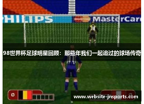 98世界杯足球明星回顾：那些年我们一起追过的球场传奇