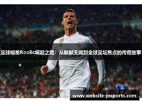 足球明星Roolic崛起之路：从默默无闻到全球足坛焦点的传奇故事