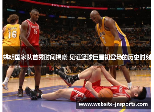姚明国家队首秀时间揭晓 见证篮球巨星初登场的历史时刻