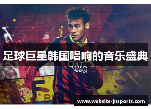 足球巨星韩国唱响的音乐盛典