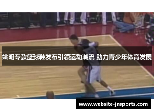 姚明专款篮球鞋发布引领运动潮流 助力青少年体育发展