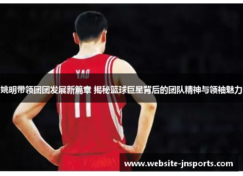 姚明带领团团发展新篇章 揭秘篮球巨星背后的团队精神与领袖魅力