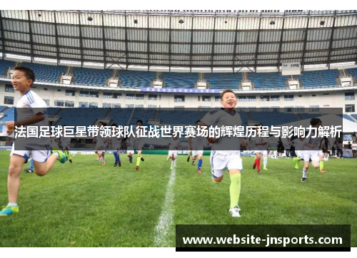 法国足球巨星带领球队征战世界赛场的辉煌历程与影响力解析