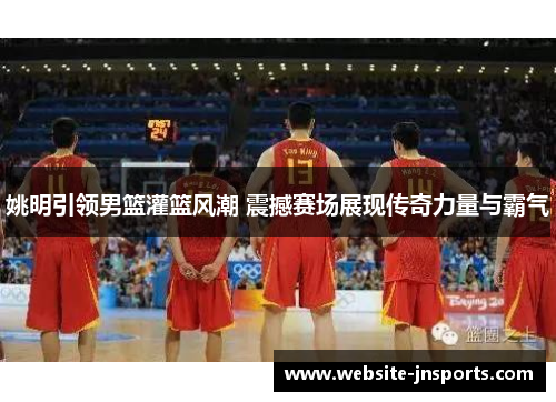 姚明引领男篮灌篮风潮 震撼赛场展现传奇力量与霸气