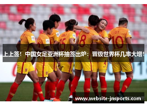 上上签！中国女足亚洲杯抽签出炉：晋级世界杯几率大增！