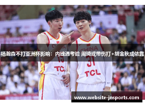 杨瀚森不打亚洲杯影响：内线遇考验 周琦或带伤打+胡金秋成依靠